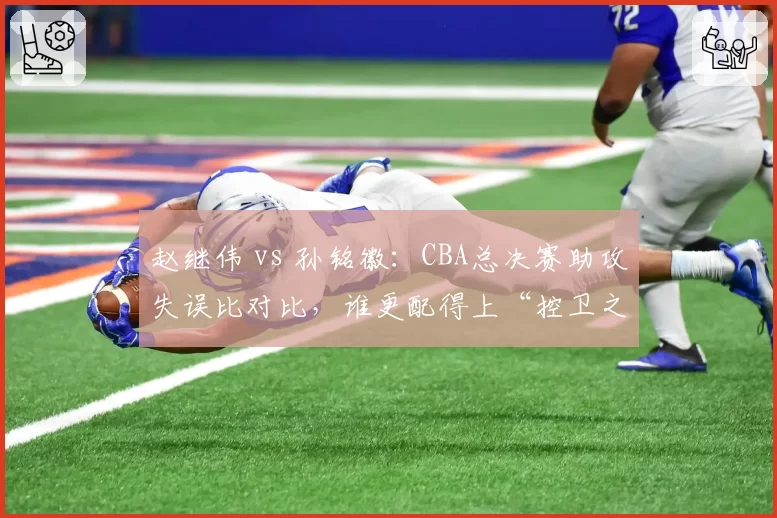 赵继伟 vs 孙铭徽：CBA总决赛助攻失误比对比，谁更配得上“控卫之王”？