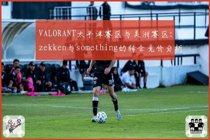 VALORANT太平洋赛区与美洲赛区:zekken与something的转会竞价分析