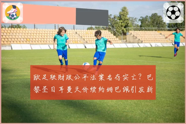 欧足联财政公平法案名存实亡？巴黎圣日耳曼天价续约姆巴佩引发新一轮论战