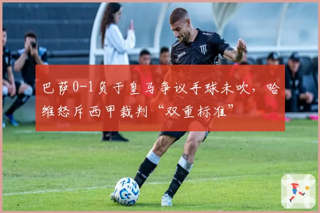 巴萨0-1负于皇马争议手球未吹，哈维怒斥西甲裁判“双重标准”