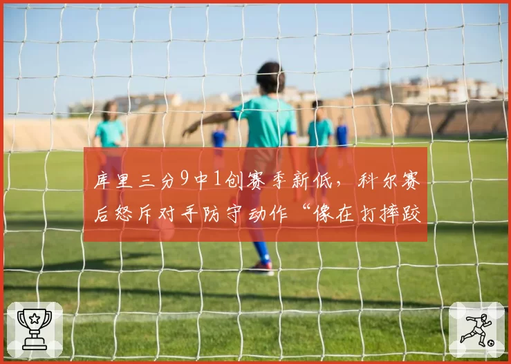 库里三分9中1创赛季新低,科尔赛后怒斥对手防守动作“像在打摔跤”