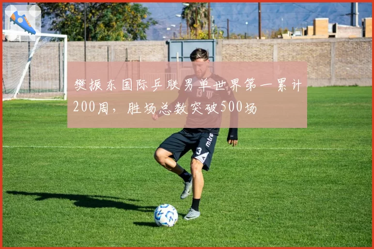 樊振东国际乒联男单世界第一累计200周,胜场总数突破500场