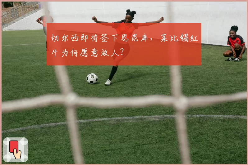 切尔西即将签下恩昆库,莱比锡红牛为何愿意放人?