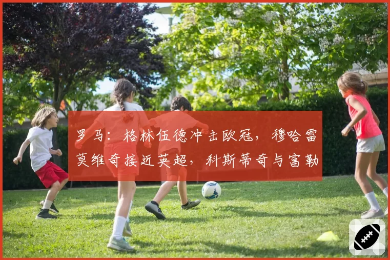 罗马：格林伍德冲击欧冠，穆哈雷莫维奇接近英超，科斯蒂奇与富勒克鲁格瞄准威尼斯