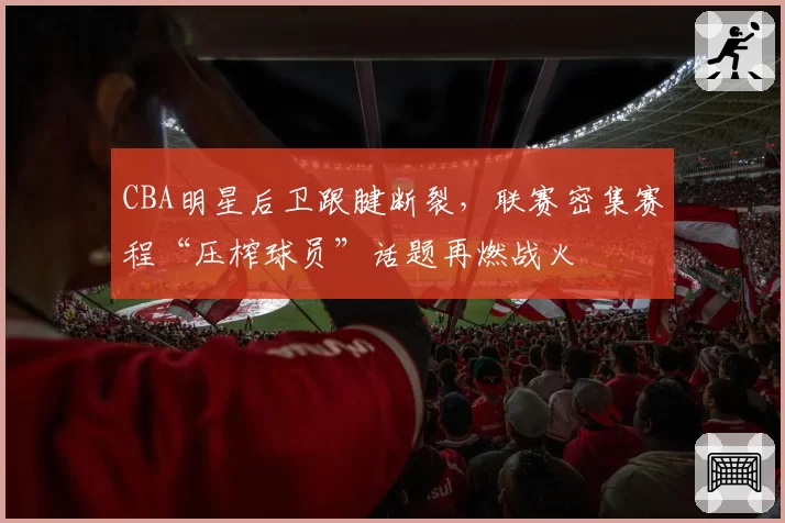 CBA明星后卫跟腱断裂，联赛密集赛程“压榨球员”话题再燃战火