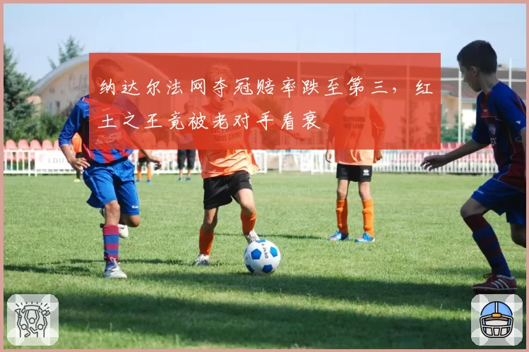 纳达尔法网夺冠赔率跌至第三，红土之王竟被老对手看衰