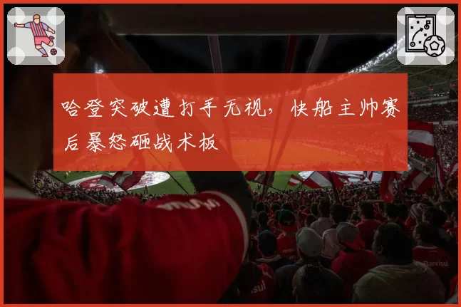 哈登突破遭打手无视，快船主帅赛后暴怒砸战术板