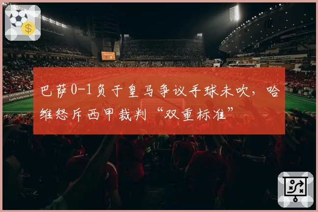 巴萨0-1负于皇马争议手球未吹，哈维怒斥西甲裁判“双重标准”