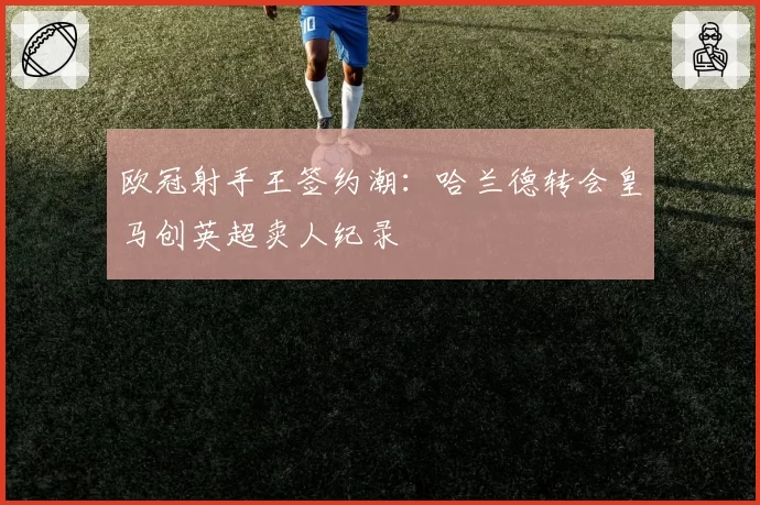 欧冠射手王签约潮:哈兰德转会皇马创英超卖人纪录