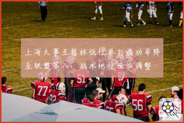 上海久事王哲林低位单打成功率降至联盟第八，战术地位面临调整