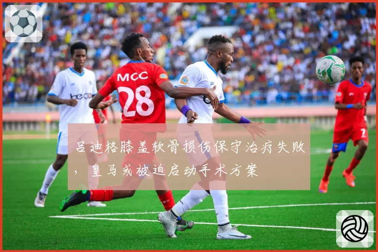 吕迪格膝盖软骨损伤保守治疗失败，皇马或被迫启动手术方案