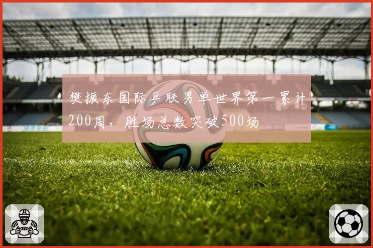 樊振东国际乒联男单世界第一累计200周,胜场总数突破500场