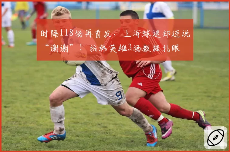 时隔118场再首发，上海球迷却连说“谢谢”！抗韩英雄3场数据扎眼