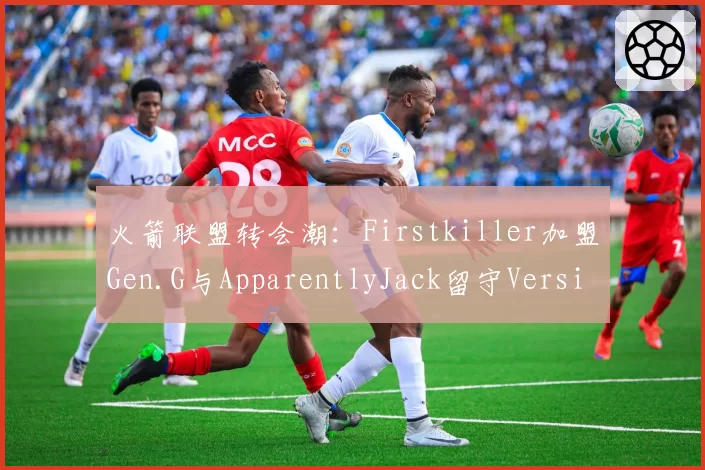 火箭联盟转会潮：Firstkiller加盟Gen.G与ApparentlyJack留守Version1，机械球王谁主沉浮？