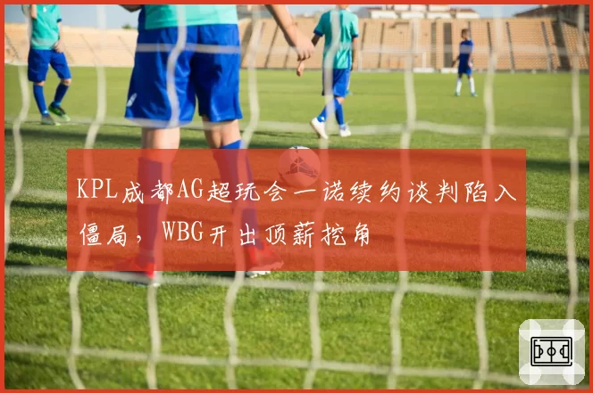 KPL成都AG超玩会一诺续约谈判陷入僵局,WBG开出顶薪挖角