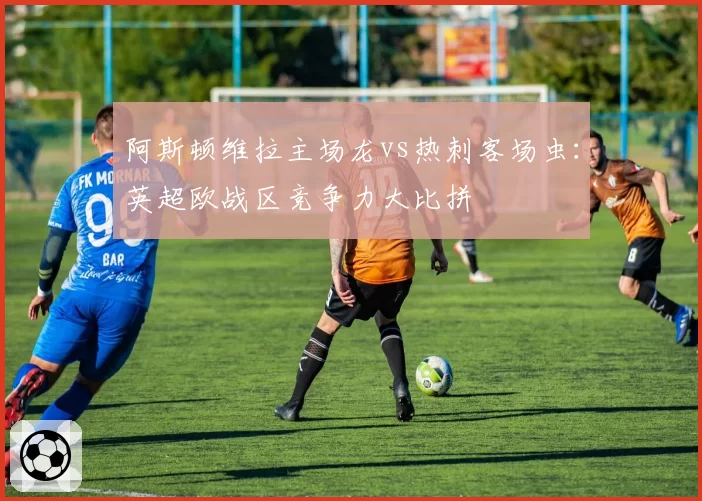 阿斯顿维拉主场龙vs热刺客场虫:英超欧战区竞争力大比拼