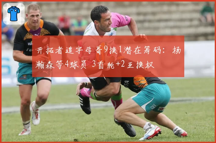 开拓者追字母哥9换1潜在筹码:杨瀚森等4球员 3首轮+2互换权