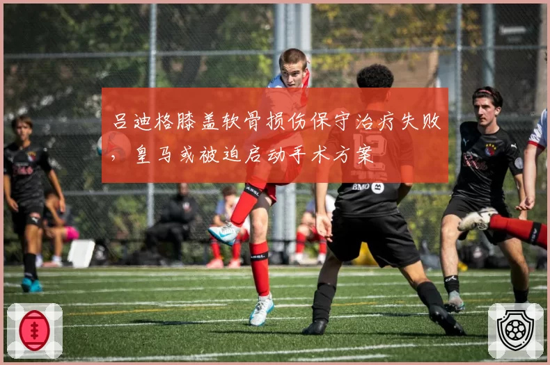 吕迪格膝盖软骨损伤保守治疗失败，皇马或被迫启动手术方案
