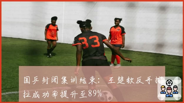 国乒封闭集训结束：王楚钦反手拧拉成功率提升至89%