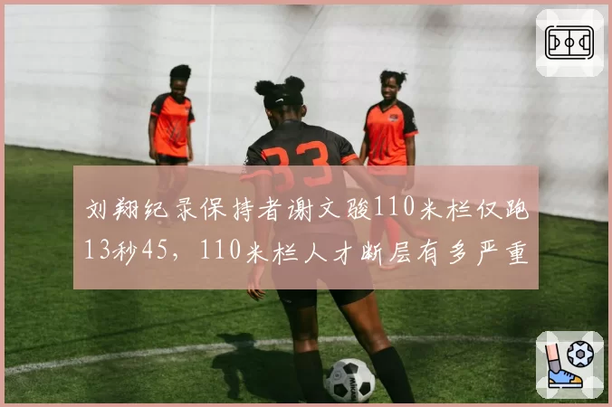 刘翔纪录保持者谢文骏110米栏仅跑13秒45，110米栏人才断层有多严重？
