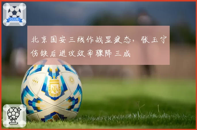 北京国安三线作战显疲态，张玉宁伤缺后进攻效率骤降三成
