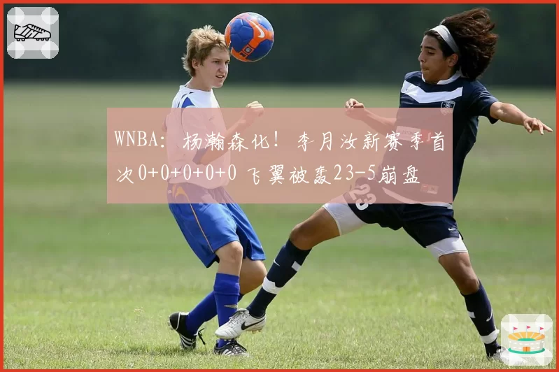 WNBA:杨瀚森化!李月汝新赛季首次0+0+0+0+0 飞翼被轰23-5崩盘