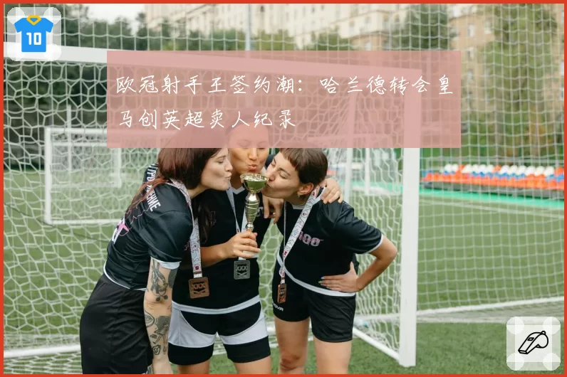欧冠射手王签约潮：哈兰德转会皇马创英超卖人纪录