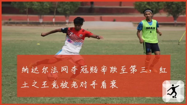纳达尔法网夺冠赔率跌至第三，红土之王竟被老对手看衰