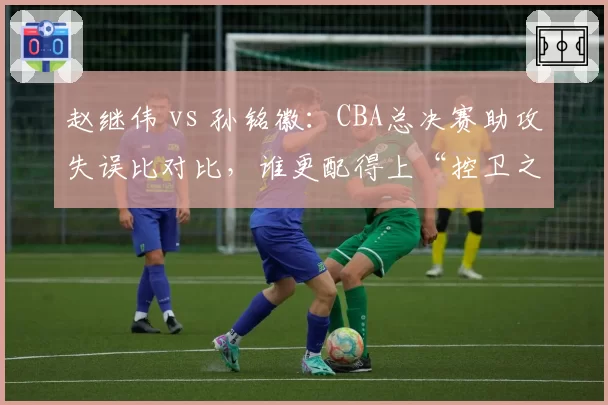 赵继伟 vs 孙铭徽：CBA总决赛助攻失误比对比，谁更配得上“控卫之王”？