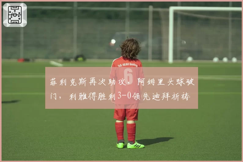 菲利克斯再次助攻，阿姆里头球破门，利雅得胜利3-0领先迪拜祈祷