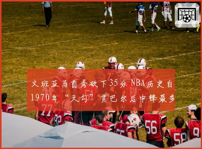 文班亚马首秀砍下35分 NBA历史自1970年“天勾”贾巴尔后中锋最多