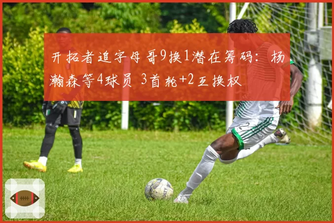 开拓者追字母哥9换1潜在筹码:杨瀚森等4球员 3首轮+2互换权