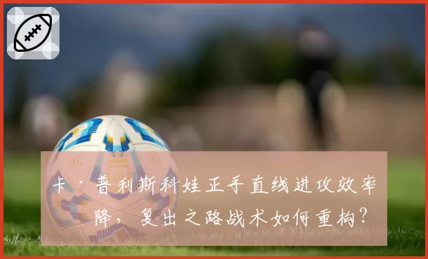 卡·普利斯科娃正手直线进攻效率下降，复出之路战术如何重构？