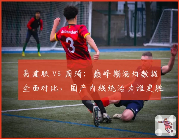 易建联 vs 周琦:巅峰期场均数据全面对比,国产内线统治力谁更胜一筹?