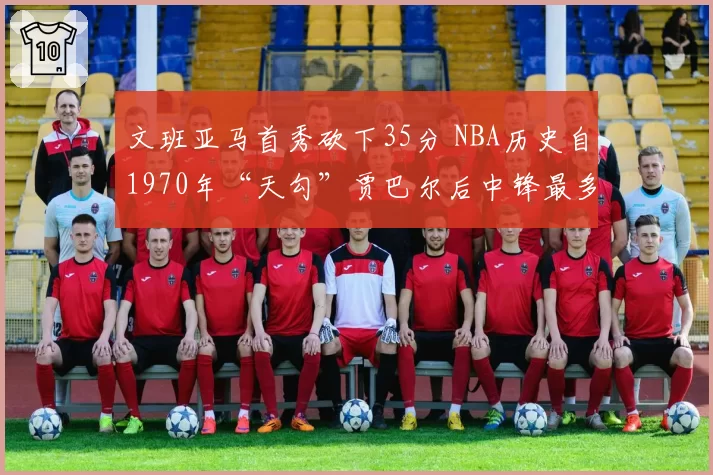 文班亚马首秀砍下35分 NBA历史自1970年“天勾”贾巴尔后中锋最多