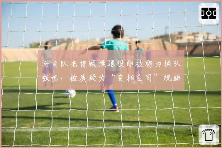 河南队老将顾操退役即被聘为梯队教练，被质疑为“变相合同”规避限薪