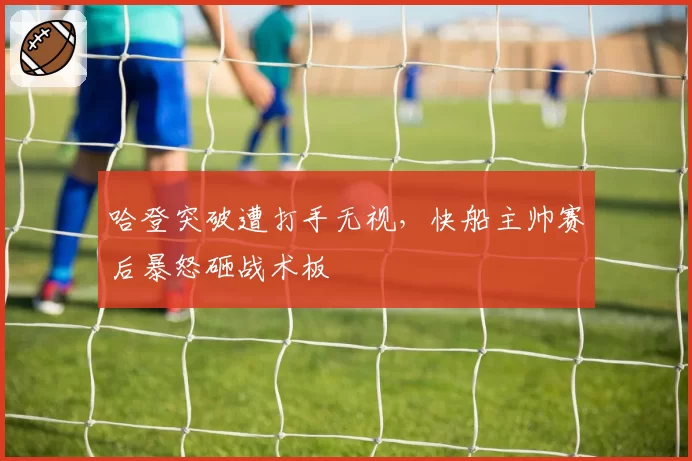 哈登突破遭打手无视,快船主帅赛后暴怒砸战术板