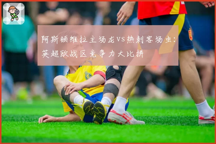 阿斯顿维拉主场龙vs热刺客场虫：英超欧战区竞争力大比拼