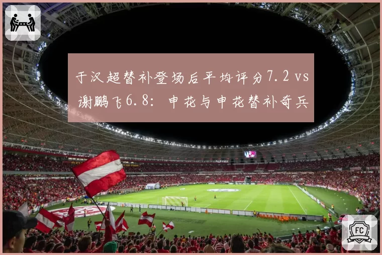 于汉超替补登场后平均评分7.2 vs 谢鹏飞6.8:申花与申花替补奇兵效率