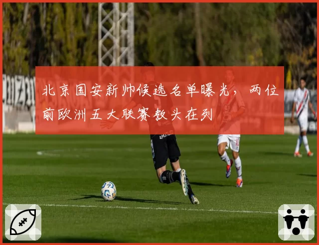 北京国安新帅候选名单曝光，两位前欧洲五大联赛教头在列